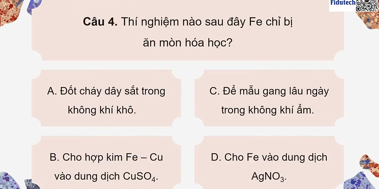 Fidutech aara
0_
Câu 4. Thí nghiệm nào sau đây Fe chỉ bị
ăn mòn hóa học?
A. Đốt cháy dây sắt trong C. Để mẫu gang lâu ngày
không khí khô. trong không khí ẩm.
B. Cho hợp kim Fe - Cu D. Cho Fe vào dung dịch
vào dung dịch CuSO_4. AgNO_3.