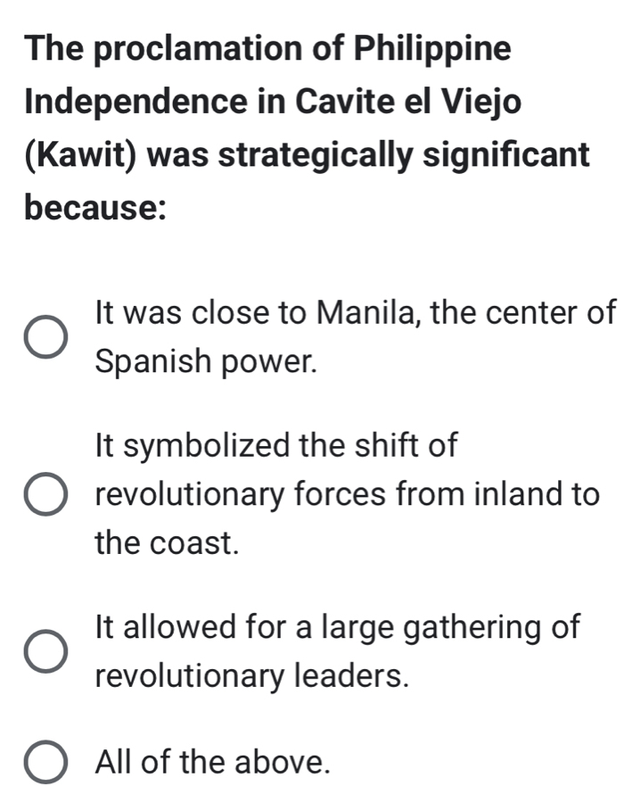 The proclamation of Philippine
Independence in Cavite el Viejo
(Kawit) was strategically significant
because:
It was close to Manila, the center of
Spanish power.
It symbolized the shift of
revolutionary forces from inland to
the coast.
It allowed for a large gathering of
revolutionary leaders.
All of the above.