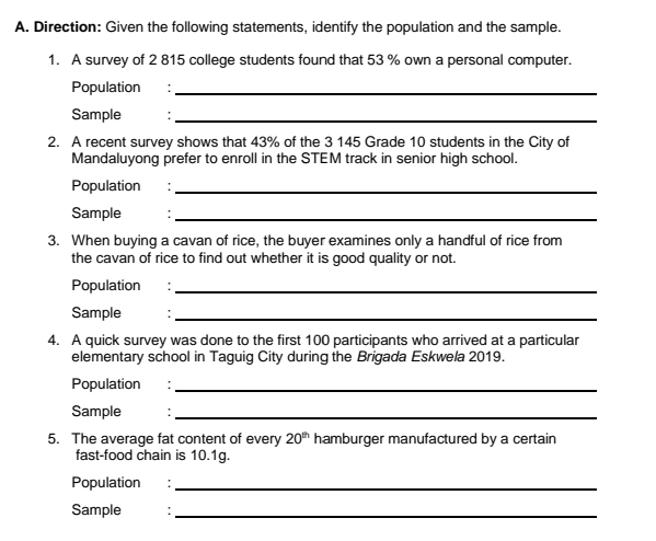 Direction: Given the following statements, identify the population and the sample. 
1. A survey of 2 815 college students found that 53 % own a personal computer. 
Population :_ 
Sample '_ 
2. A recent survey shows that 43% of the 3 145 Grade 10 students in the City of 
Mandaluyong prefer to enroll in the STEM track in senior high school. 
Population :_ 
Sample 
_ 
3. When buying a cavan of rice, the buyer examines only a handful of rice from 
the cavan of rice to find out whether it is good quality or not. 
Population :_ 
Sample '_ 
4. A quick survey was done to the first 100 participants who arrived at a particular 
elementary school in Taguig City during the Brigada Eskwela 2019. 
Population :_ 
Sample 
_ 
5. The average fat content of every 20^(th) hamburger manufactured by a certain 
fast-food chain is 10.1g. 
Population :_ 
Sample 
_