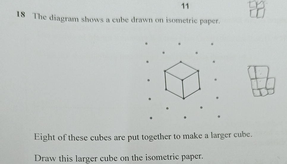 11 
18 The diagram shows a cube drawn on isometric paper. 
. 
Eight of these cubes are put together to make a larger cube. 
Draw this larger cube on the isometric paper.