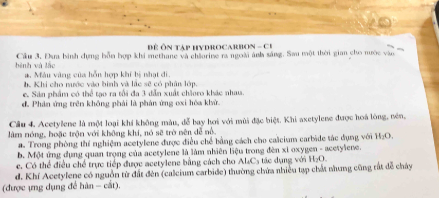 Đề ÔN TậP HYDROCARBON - C1
Câu 3. Đưa bình đựng hỗn hợp khí methane và chlorine ra ngoài ảnh sáng. Sau một thời gian cho nước vào
bình và lắc
a. Màu vàng của hỗn hợp khí bị nhạt đi.
b. Khi cho nước vào bình và lắc sẽ có phân lớp.
c. Sản phẩm có thể tạo ra tối đa 3 dẫn xuất chloro khác nhau.
d. Phản ứng trên không phải là phản ứng oxi hóa khử.
Câu 4. Acetylene là một loại khí không màu, dễ bay hơi với mùi đặc biệt. Khi axetylene được hoá lỏng, nén,
làm nóng, hoặc trộn với không khí, nó sẽ trở nên dễ nổ.
a. Trong phòng thí nghiệm acetylene được điều chế bằng cách cho calcium carbide tác dụng với H_2O.
b. Một ứng dụng quan trọng của acetylene là làm nhiên liệu trong đèn xì oxygen - acetylene.
c. Có thể điều chế trực tiếp được acetylene bằng cách cho Al_4C_3 tác dụng với H_2O.
d. Khí Acetylene có nguồn từ đất đèn (calcium carbide) thường chứa nhiều tạp chất nhưng cũng rất dễ cháy
(được ựng dụng để hàn - cắt).