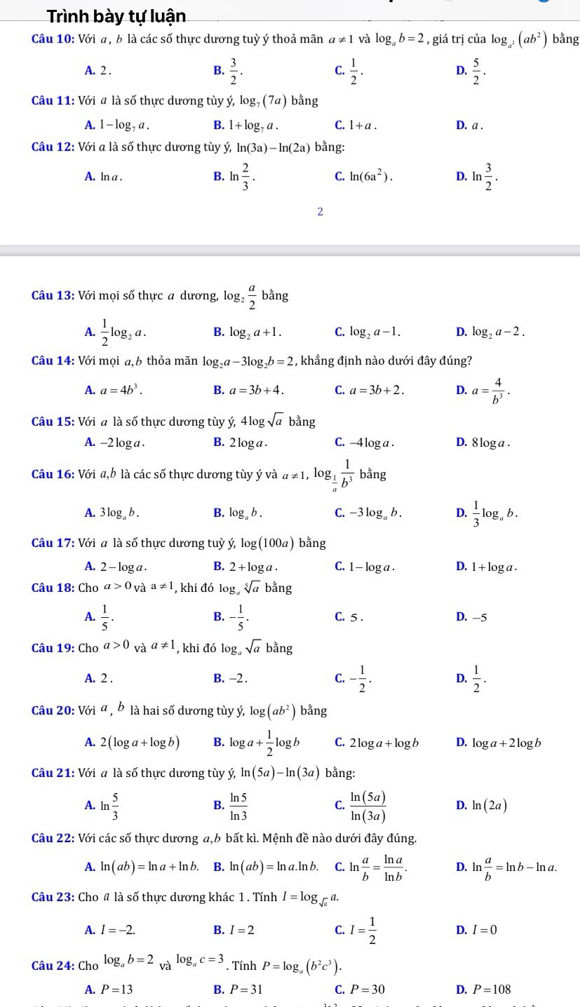 Trình bày tự luận
Câu 10: Với a, b là các số thực dương tuỳ ý thoả mãn a!= 1 và log _ab=2 , giá trị của log _a^2(ab^2) bằng
A. 2 . B.  3/2 . C.  1/2 . D.  5/2 .
Câu 11: Với # là số thực dương tùy ý, log _7(7a) bằng
A. 1 - log , a . B. 1+log _7a. C. 1+a. D. a .
Câu 12: Với a là số thực dương tùy ý, ln (3a)-ln (2a) bằng:
A. ln a . B. ln  2/3 . C. ln (6a^2). D. ln  3/2 .
2
Câu 13: Với mọi số thực a dương, log  a/2  bằng
A.  1/2 log _2a. B. log _2a+1. C. log _2a-1. D. log _2a-2.
Câu 14: Với mọi a,b thỏa mãn log _2a-3log _2b=2 , khẳng định nào dưới đây đúng?
A. a=4b^3. B. a=3b+4. C. a=3b+2. D. a= 4/b^3 .
Câu 15: Với a là số thực dương tùy ý ,4log sqrt(a) bằng
A. -2 log a . B. 2 log a . C. -4 log a . D. 8 log a .
Câu 16: Với a,b là các số thực dương tùy ý và a!= 1 og_ 1/a  1/b^3  bằng
A. 3 log。 b . B. log _ab. C. -3 log。 b . D.  1/3 log . b.
Câu 17: Với a là số thực dương tuỳ ý, log (100a) bằng
A. 2 - log a . B. 2+log a. C. 1 — log a . D. 1 + log a .
Câu 18: Cho a>0_Vdot aa!= 1 , khi đó log sqrt[5](a) bang
B.
A.  1/5 . - 1/5 . C. 5 . D. -5
Câu 19: Cho a>0 và a!= 1 , khi đó log a ,sqrt(a) bằng
A. 2 . B. -2 . C. - 1/2 . D.  1/2 .
Câu 20: Với a , b là hai số dương tùy ý, log (ab^2) bằng
A. 2(log a+log b) B. log a+ 1/2 log b C. 2log a+log b D. log a+2log b
Câu 21: Với a là số thực dương tùy ý ln (5a)-ln (3a) bằng:
B.
C.
A. ln  5/3   ln 5/ln 3   ln (5a)/ln (3a)  D. ln (2a)
Câu 22: Với các số thực dương a,b bất kì. Mệnh đề nào dưới đây đúng.
A. ln (ab)=ln a+ln b. B. ln (ab)=ln a.ln b. C. ln  a/b = ln a/ln b . D. ln  a/b =ln b-ln a.
Câu 23: Cho 4 là số thực dương khác 1. Tính I=log _sqrt(a)a.
A. I=-2. B. I=2 C. I= 1/2  D. I=0
Câu 24: Cho log _ab=2_Valog _ac=3. Tính P=log _a(b^2c^3).
A. P=13 B. P=31 C. P=30 D. P=108