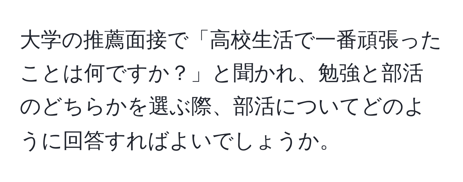 大学の推薦面接で「高校生活で一番頑張ったことは何ですか？」と聞かれ、勉強と部活のどちらかを選ぶ際、部活についてどのように回答すればよいでしょうか。