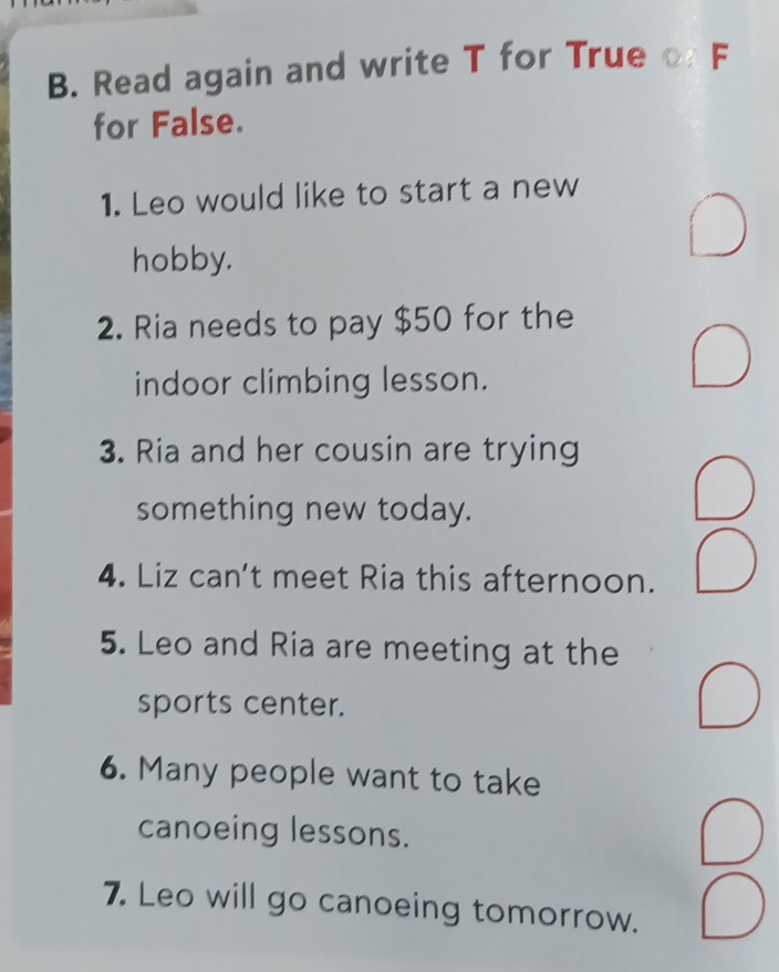 Read again and write T for True F 
for False. 
1. Leo would like to start a new 
hobby. 
2. Ria needs to pay $50 for the 
indoor climbing lesson. 
3. Ria and her cousin are trying 
something new today. 
4. Liz can’t meet Ria this afternoon. 
5. Leo and Ria are meeting at the 
sports center. 
6. Many people want to take 
canoeing lessons. 
7. Leo will go canoeing tomorrow.