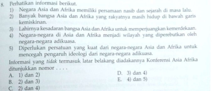 Perhatikan informasi berikut.
1) Negara Asia dan Afrika memiliki persamaan nasib dan sejarah di masa lalu.
2) Banyak bangsa Asia dan Afrika yang rakyatnya masih hidup di bawah garis
kemiskinan.
3) Lahirnya kesadaran bangsa Asia dan Afrika untuk memperjuangkan kemerdekaan.
4) Negara-negara di Asia dan Afrika menjadi wilayah yang diperebutkan oleh
negara-negara adikuasa.
5) Diperlukan persatuan yang kuat dari negara-negara Asia dan Afrika untuk
mencegah pengaruh ideologi dari negara-negara adikuasa.
Informasi yang tidak termasuk latar belakang diadakannya Konferensi Asia Afrika
ditunjukkan nomor . . . .
A. 1) dan 2) D. 3) dan 4)
B. 2) dan 3) E. 4) dan 5)
C. 2) dan 4)