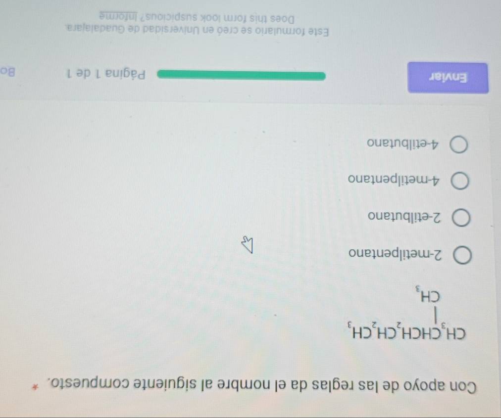 Con apoyo de las reglas da el nombre al siguiente compuesto. *
2-metilpentano
2-etilbutano
4-metilpentano
4-etilbutano
Enviar Página 1 de 1 Bo
Este formulario se creó en Universidad de Guadalajara.
Does this form look suspicious? Informe