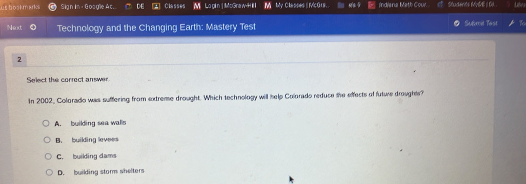 us bookmarks Sign in - Google Ac. . DE Classes M Login | McGraw-Hill M My Classes | McGra. . Ha 9 Indiana Math Cour Students MyDE I DL.
Next Technology and the Changing Earth: Mastery Test Submit Test t
2
Select the correct answer.
In 2002, Colorado was suffering from extreme drought. Which technology will help Colorado reduce the effects of future droughts?
A. building sea walls
B. building levees
C. building dams
D. building storm shelters