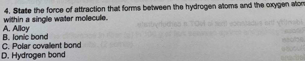 State the force of attraction that forms between the hydrogen atoms and the oxygen atom
within a single water molecule.
A. Alloy
B. Ionic bond
C. Polar covalent bond
D. Hydrogen bond