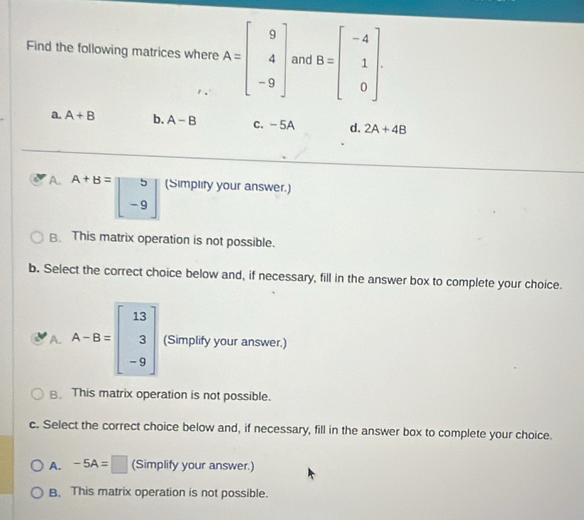 Find the following matrices where A=beginbmatrix 9 4 -9endbmatrix and B=beginbmatrix -4 1 0endbmatrix.
a. A+B b. A-B c. - 5A d. 2A+4B
A. A+B=beginbmatrix 5 -9endbmatrix (Simplity your answer.)
B. This matrix operation is not possible.
b. Select the correct choice below and, if necessary, fill in the answer box to complete your choice.
A. A-B=beginbmatrix 13 3 -9endbmatrix (Simplify your answer.)
B. This matrix operation is not possible.
c. Select the correct choice below and, if necessary, fill in the answer box to complete your choice.
A. -5A=□ (Simplify your answer.)
B. This matrix operation is not possible.