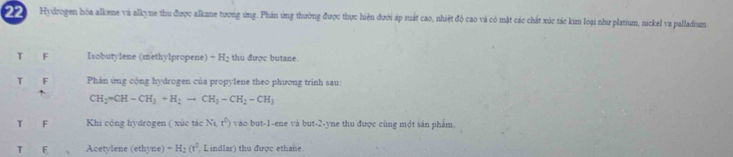 Hydrogen hóa alkene và alkyne thu được alkane tương ứng. Phân ứng thường được thực hiện dưới áp suất cao, nhiệt độ cao và có mặt các chất xúc tác kim loại như platium, nickel va palladium. 
T F Isobutylene (methylpropene) + H₂ thu được butane. 
T F Phản ứng cộng hydrogen của propylene theo phương trinh sau:
CH_2=CH-CH_3+H_2to CH_3-CH_2-CH_3
T F Khi cộng hydrogen ( xúc tác Ni,t^0) vào but -1 -ene và but -2 -yne thu được cùng một sản phẩm, 
T F Acetylene (ethyne) -H_2(t^0 Lindlar) thu được ethane.