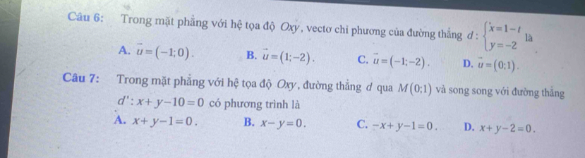 Trong mặt phẳng với hệ tọa độ Oxy, vectơ chỉ phương của đường thắng d:beginarrayl x=1-t y=-2endarray. là
A. vector u=(-1;0). B. vector u=(1;-2). C. vector u=(-1;-2). D. vector u=(0;1). 
Câu 7: Trong mặt phẳng với hệ tọa độ Oxy, đường thẳng ơ qua M(0;1) và song song với đường thắng
d': x+y-10=0 có phương trình là
A. x+y-1=0. B. x-y=0. C. -x+y-1=0. D. x+y-2=0.