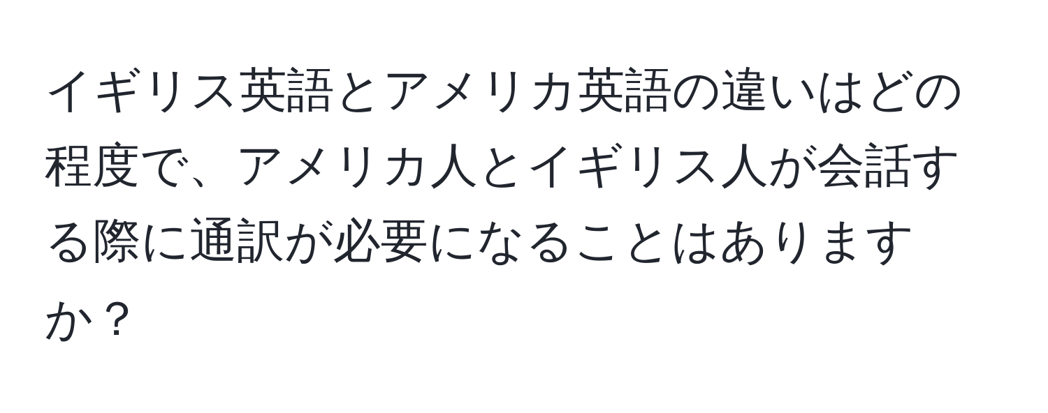 イギリス英語とアメリカ英語の違いはどの程度で、アメリカ人とイギリス人が会話する際に通訳が必要になることはありますか？