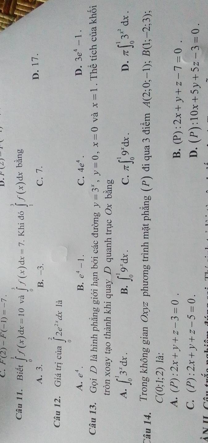 F(2)-F(-1)=-7. 
D. P(2)-P(
Câu 11. Biết ∈tlimits _0^(1f(x)dx=10 và ∈tlimits _0^3f(x)dx=7. Khi đó ∈tlimits _1^3f(x)dxb ằng
A. 3. B. −3. C. 7. D. 17.
Câu 12. Giá trị của ∈tlimits _0^22e^2x)dx1. a
A. e^4. B. e^4-1. C. 4e^4. D. 3e^4-1. 
Câu 13. Gọi D là hình phẳng giới hạn bởi các đường y=3^x, y=0, x=0 và x=1. Thể tích của khối
tròn xoay tạo thành khi quay D quanh trục Ox bằng
A. ∈t _0^(13^x)dx. B. ∈t _0^(19^x)dx. C. π ∈t _0^(19^x)dx. π ∈t _0^(13^x^2)dx. 
D.
Câu 14. Trong không gian Oxyz phương trình mặt phẳng (P) đi qua 3 điểm A(2;0;-1); B(1;-2;3);
C(0;1;2) là:
A. (P):2x+y+z-3=0.
B. (P):2x+y+z-7=0.
C. (P):2x+y+z-5=0.
D. (P):10x+5y+5z-3=0. 
ÂN II Câu trắc