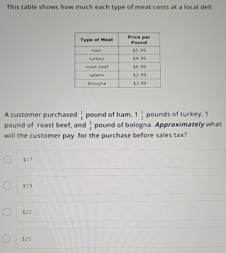 This table shows how much each type of meat costs at a local deli.
A customer purchased  1/4  pound of ham, 1 1/2 pour ds of turkey, 1
pound of roast beef, and  3/4  pound of bologna. Approximately what
will the customer pay for the purchase before sales tax?
$17
$19
$22
$25