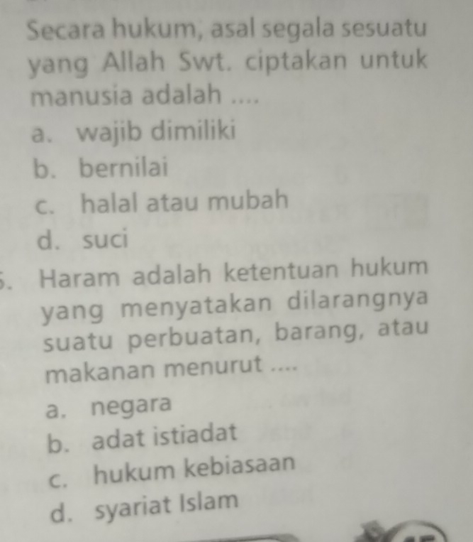 Secara hukum, asal segala sesuatu
yang Allah Swt. ciptakan untuk
manusia adalah ....
a. wajib dimiliki
b. bernilai
c. halal atau mubah
d. suci
6. Haram adalah ketentuan hukum
yang menyatakan dilarangnya
suatu perbuatan, barang, atau
makanan menurut ....
a. negara
b. adat istiadat
c. hukum kebiasaan
d. syariat Islam