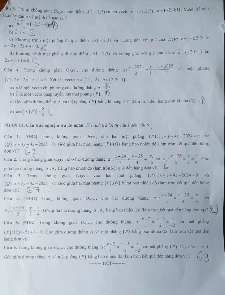 ầu 3. Trong không gian Oxyz , cho điểm A(1;-2;3) và hai vectơ vector v=(-1;2;3),vector u=(-2;0;1). Mệnh đề nào
sau đây đúng và mệnh đề nào sai?
a) [vector u,vector v]=(-2;5;-4)
b) overline u⊥ overline v
c) Phương trình mặt phẳng đi qua điểm A(1;-2;3) và vuông góc với giá của véctơ vector v=(-1;2;3) là:
x-2y-3z+4=0.
d) Phương trình mặt phẳng đi qua điểm A(1;-2;3) và vuông góc với giá của véctơ vector u=(-2;0;1) là:
2x-y+1=0
Cầu 4. Trong không gian Oxyz, cho đường thắng Δ:  (x-2024)/2 = y/1 = (z+2025)/-2  và mặt phẳng
(P): 2x+2y-z+1=0. Xét các vecto vector u=(2;1;-2),vector n=(2;2;-1).
a) à là một vectơ chi phương của đường thắng A 
b)n là một vectơ pháp tuyển của mặt phẳng (P).
c) Góc giữa đường thẳng A và mặt phẳng (P) bằng khoảng 63° (làm tròn đến hàng đơn vị của độ).
d) cos (△ .(P))= 8/9 
PHẢN III. Câu trắc nghiệm trã lời ngắn. Thí sinh trả lời từ câu 1 đến câu 6.
Câu 1. [MĐ2] Trong không gian Oxyz , cho hai mặt phẳng (P): 3x+y+4z-2024=0 và
(Q :x+3y-4z-2025=0. Góc giữa hai mặt phẳng (P),(Q) bằng bao nhiêu độ (làm tròn kết quả đến hàng
đon vj)?
Câu 2. Trong không gian Oxyz , cho hai đường thắng Δ  (x+24)/3 = (y-25)/4 =frac z_1-5 và △ _2: (x-26)/5 = y/3 = z/4 . Góc
giữa hai đường thắng △ _1,△ _2 bằng bao nhiêu độ (làm tròn kết quả đến hàng đơn vị)?
Câu 3. Trong không gian 0. xyz， cho hai mặt phẳng (P) :3x+y+4z-2024=0 và
(2) :x+3y-4z-2025=0. Góc giữa hai mặt phẳng (P),(Q) bằng bao nhiêu độ (làm tròn kết quả đến hàng
don vj)?
Câu 4. [MĐ2] Trong không gian Oxyz , cho hai đường thắng △ _1: (x+24)/3 = (y-25)/4 = z/-5  và
△ _2: (x-26)/5 = y/3 = z/4 . Góc giữa hai đường thắng △ _1,△ bằng bao nhiêu độ (làm tròn kết quả đến hàng đơn vị)?
Câu 5. [MĐ2] Trong không gian Oxyz,cho đường thắng △ :  (x+2)/1 = (y-5)/2 = z/-2  và mặt phǎng
(P):12y+5z+1=0. Góc giữa đường thẳng A và mặt phẳng (P) bằng bao nhiêu độ (làm tròn kết quả đến
hàng đơn vị)?
Câu 6. Trong không gian Oxyz , cho đường thẳng △ : (x+2)/1 = (y-5)/2 = z/-2  và mặt phẳng (P):12y+5z+1=0.
Góc giữa đường thắng Δ và mặt phẳng (P) bằng bao nhiêu độ (làm tròn kết quả đến hàng đơn vị)?
_Hét_