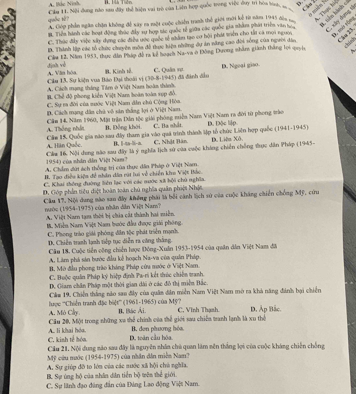 A. Bắc Ninh. B. Hà Tiên.
Câu 2
Câu 11. Nội dung nào sau đây thể hiện vai trò của Liên hợp quốc trong việc duy trì hòa bình, an m   
1 miền N
A. Góp phần ngăn chặn không để xảy ra một cuộc chiến tranh thế giới mới kế từ năm 1945 đến nay * tiến hành c
quốc tế?
Thực hiệ
B. Tiến hành các hoạt động thúc đầy sự hợp tác quốc tế giữa các quốc gia nhằm phát triển văn hóa C. xây dựng t
C. Thúc đầy việc xây dựng các điều ước quốc tế nhằm tạo cơ hội phát triển cho tất cả mọi người.
0. mở rộng
Câu 23.
chính
D. Thành lập các tổ chức chuyên môn để thực hiện những dự án nâng cao đời sống của người dân,
Câu 12. Năm 1953, thực dân Pháp đề ra kể hoạch Na-va ở Đông Dương nhằm giành thắng lợi quyêu
A、
định về
A. Văn hóa, B. Kinh tế. C. Quân sự. D. Ngoại giao.
Câu 13. Sự kiện vua Bảo Đại thoái vị (30-8-1945) đã đánh dấu
A. Cách mạng tháng Tám ở Việt Nam hoàn thành.
B. Chế độ phong kiến Việt Nam hoàn toàn sụp đồ.
C. Sự ra đời của nước Việt Nam dân chủ Cộng Hòa.
D. Cách mạng dân chủ vô sản thắng lợi ở Việt Nam.
Câu 14. Năm 1960, Mặt trận Dân tộc giải phóng miền Nam Việt Nam ra đời từ phong trào
A. Thống nhất. B. Đồng khởi. C. Ba nhất. D. Độc lập.
Câu 15. Quốc gia nào sau đây tham gia vào quá trình thành lập tổ chức Liên hợp quốc (1941-1945)
A. Hàn Quốc. B. I-ta-li-a. C. Nhật Bản. D. Liên Xô.
Câu 16. Nội dung nào sau đây là ý nghĩa lịch sử của cuộc kháng chiến chống thực dân Pháp (1945-
1954) của nhân dân Việt Nam?
A. Chẩm dứt ách thống trị của thực dân Pháp ở Việt Nam.
B. Tạo điều kiện đề nhân dân rút lui về chiến khu Việt Bắc.
C. Khai thông đường liên lạc với các nước xã hội chù nghĩa.
D. Góp phần tiêu diệt hoàn toàn chủ nghĩa quân phiệt Nhật.
Câu 17. Nội dung nào sau dây không phải là bối cảnh lịch sử của cuộc kháng chiến chống Mỹ, cứu
nước (1954-1975) của nhân dân Việt Nam?
A. Việt Nam tạm thời bị chia cắt thành hai miền.
B. Miền Nam Việt Nam bước đầu được giải phóng.
C. Phong trào giải phóng dân tộc phát triền mạnh.
D. Chiến tranh lạnh tiếp tục diễn ra căng thằng.
Câu 18. Cuộc tiến công chiến lược Đông-Xuân 1953-1954 của quân dân Việt Nam đã
A. Làm phá sản bước đầu kế hoạch Na-va của quân Pháp.
B. Mở đầu phong trào kháng Pháp cứu nước ở Việt Nam.
C. Buộc quân Pháp ký hiệp định Pa-ri kết thúc chiến tranh.
D. Giam chân Pháp một thời gian dài ở các đô thị miền Bắc.
Câu 19. Chiến thắng nào sau đây của quân dân miền Nam Việt Nam mở ra khả năng đánh bại chiến
lược “Chiến tranh đặc biệt” (1961-1965) của Mỹ?
A. Mỏ Cầy. B. Bác Ái. C. Vĩnh Thạnh. D. Áp Bắc.
Câu 20. Một trong những xu thế chính của thế giới sau chiến tranh lạnh là xu thế
A. li khai hóa. B. đơn phương hóa.
C. kinh tế hóa. D. toàn cầu hóa.
Câu 21. Nội dung nào sau đây là nguyên nhân chủ quan làm nên thắng lợi của cuộc kháng chiến chống
Mỹ cứu nước (1954-1975) của nhân dân miền Nam?
A. Sự giúp đỡ to lớn của các nước xã hội chủ nghĩa.
B. Sự ủng hộ của nhân dân tiến bộ trên thế giới.
C. Sự lãnh đạo đúng đắn của Đảng Lao động Việt Nam.