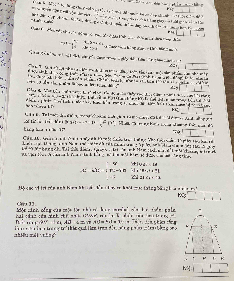 năm (làm tròn đến hàng phần mười) bằng
KQ:
Câu 5. Một ô tô đang chạy với vận tốc 17,5 m/s thì người lái xe đạp phanh. Từ thời điểm đó ô
tô chuyển động với vận tốc v(t)= 35/2 - 7/2 t(m/s) 0, trong đó t (tính bằng giây) là thời gian kể từ lúc
nhiêu mét?
bắt đầu đạp phanh. Quãng đường ô tổ di chuyển từ lúc đạp phanh đến khi dừng hằn bằng bao
KQ:
Câu 6. Một vật chuyển động với vận tốc được tính theo thời gian theo công thức
v(t)=beginarrayl 2tkhi0≤ t≤ 2 4khit>2endarray. (t được tính bằng giây, υ tính bằng m/s).
Quãng đường mà vật dịch chuyển được trong 4 giây đầu tiên bằng bao nhiêu m?
KQ:
Câu 7. Giả sử lợi nhuận biên (tính theo triệu đồng trên tấn) của một sản phẩm của nhà máy
được tính theo công thức P'(x)=18-0,04x Trong đó P(x) (tính bằng triệu đồng) là lợi nhuận
thu được khi bán x tấn sản phẩm. Chênh lệch lợi nhuận khi bán 100 tấn sản phẩm so với khi
bán 50 tấn sản phẩm là bao nhiêu triệu đồng?
KQ: □ ||
2n Câu 8. Một bồn chứa nước bị rò rỉ với tốc độ nước chảy vào thời điểm t phút được cho bởi công
2 thức V'(t)=160-2t (lít/phút). Biết rằng V(t) (tính bằng lít) là thể tích nước trong bồn tại thời
điểm t phút. Thể tích nước chảy khỏi bồn trong 15 phút đầu tiên kể từ khi nước bị rò rỉ bằng
bao nhiêu lít? KQ:□
Câu 9. Tại một địa điểm, trong khoảng thời gian 12 giờ nhiệt độ tại thời điểm t (tính bằng giờ
x
kể từ lúc bắt đầu) là T(t)=47+4t- 1/3 t^2(^circ C). Nhiệt độ trung bình trong khoảng thời gian đó
bằng bao nhiêu °C?.
KQ:
Câu 10. Giả sử anh Nam nhảy dù từ một chiếc trực thăng. Vào thời điểm 19 giây sau khi rời
khỏi trực thăng, anh Nam mở chiếc dù của mình trong 2 giây, anh Nam chạm đất sau 19 giây
kể từ lúc bung dù. Tại thời điểm t (giây), vị trí của anh Nam cách mặt đất một khoảng h(t) mét
và vận tốc rời của anh Nam (tính bằng m/s) là một hàm số được cho bởi công thức:
v(t)=h'(t)=beginarrayl -80khi0≤ t<19 37t-783khi19≤ t<21 -6khi21≤ t≤ 40.endarray.
Độ cao vị trí của anh Nam khi bắt đầu nhảy ra khỏi trực thăng bằng bao nhiêu m?
KQ: |
Câu 11.
Một cánh cổng của một tòa nhà có dạng parabol gồm hai phần: phần
hai cánh cửa hình chữ nhật CDEF, còn lại là phần xiên hoa trang trí.
Biết rằng GH=4m,AB=4m và AC=BD=0,9m.. Diện tích phần cổng
làm xiên hoa trang trí (kết quả làm tròn đến hàng phần trăm) bằng bao 
nhiêu mét vuông?
KQ: ||