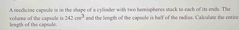 A medicine capsule is in the shape of a cylinder with two hemispheres stuck to each of its ends. The 
volume of the capsule is 242cm^3 and the length of the capsule is half of the radius. Calculate the entire 
length of the capsule.