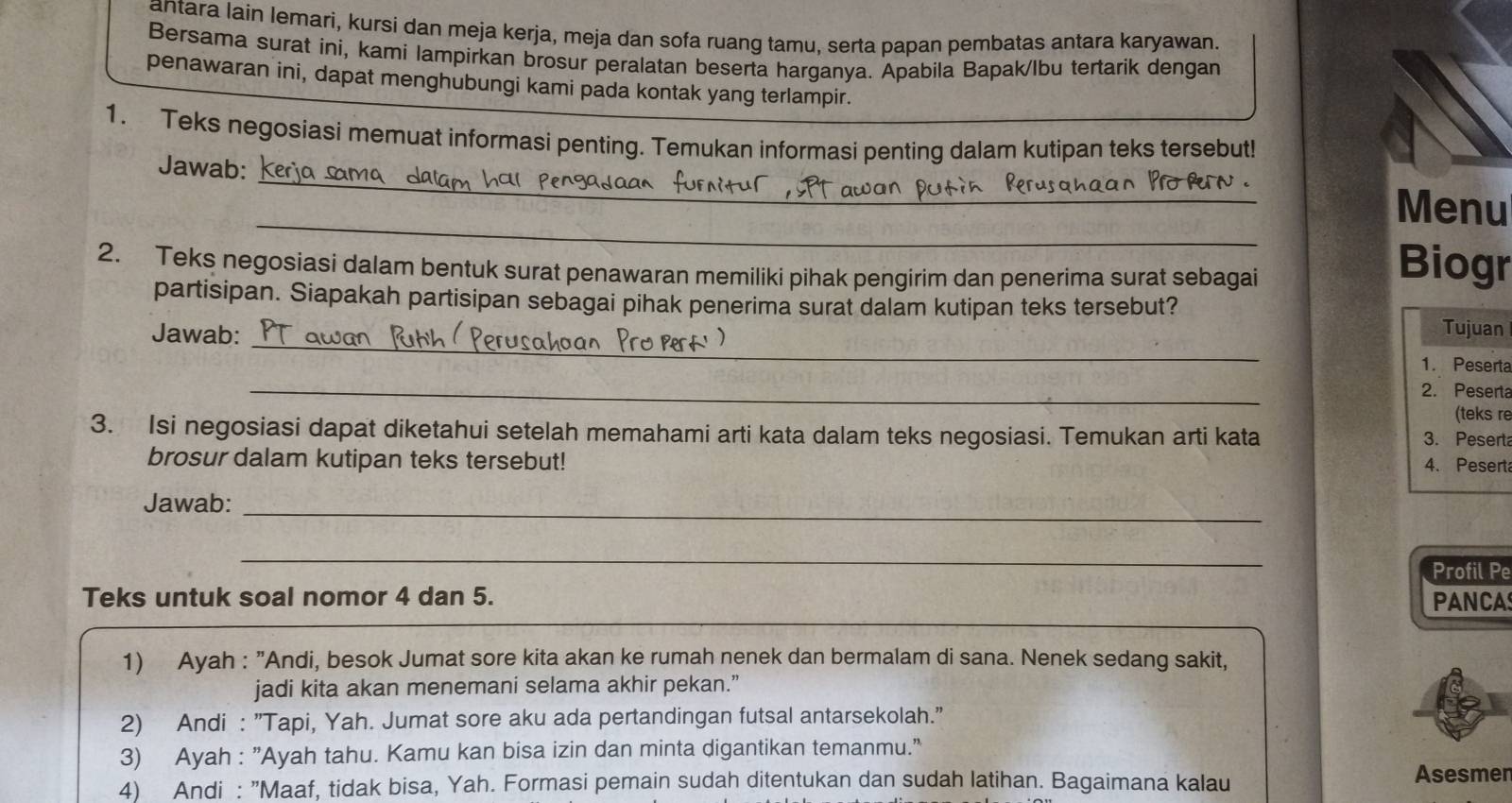 antara lain lemari, kursi dan meja kerja, meja dan sofa ruang tamu, serta papan pembatas antara karyawan.
Bersama surat ini, kami lampirkan brosur peralatan beserta harganya. Apabila Bapak/lbu tertarik dengan
penawaran ini, dapat menghubungi kami pada kontak yang terlampir.
1. Teks negosiasi memuat informasi penting. Temukan informasi penting dalam kutipan teks tersebut!
_
Jawab:
_
Menu
2. Teks negosiasi dalam bentuk surat penawaran memiliki pihak pengirim dan penerima surat sebagai
Biogr
partisipan. Siapakah partisipan sebagai pihak penerima surat dalam kutipan teks tersebut? Tujuan
Jawab: _1. Peserta
_
2. Peserta
(teks re
3. Isi negosiasi dapat diketahui setelah memahami arti kata dalam teks negosiasi. Temukan arti kata 3. Pesert
brosur dalam kutipan teks tersebut! 4. Pesert
Jawab:_
_
Profil Pe
Teks untuk soal nomor 4 dan 5. PANCA
1) Ayah : "Andi, besok Jumat sore kita akan ke rumah nenek dan bermalam di sana. Nenek sedang sakit,
jadi kita akan menemani selama akhir pekan.”
2) Andi : "Tapi, Yah. Jumat sore aku ada pertandingan futsal antarsekolah."
3) Ayah : "Ayah tahu. Kamu kan bisa izin dan minta digantikan temanmu."
4) Andi : "Maaf, tidak bisa, Yah. Formasi pemain sudah ditentukan dan sudah latihan. Bagaimana kalau
Asesmen