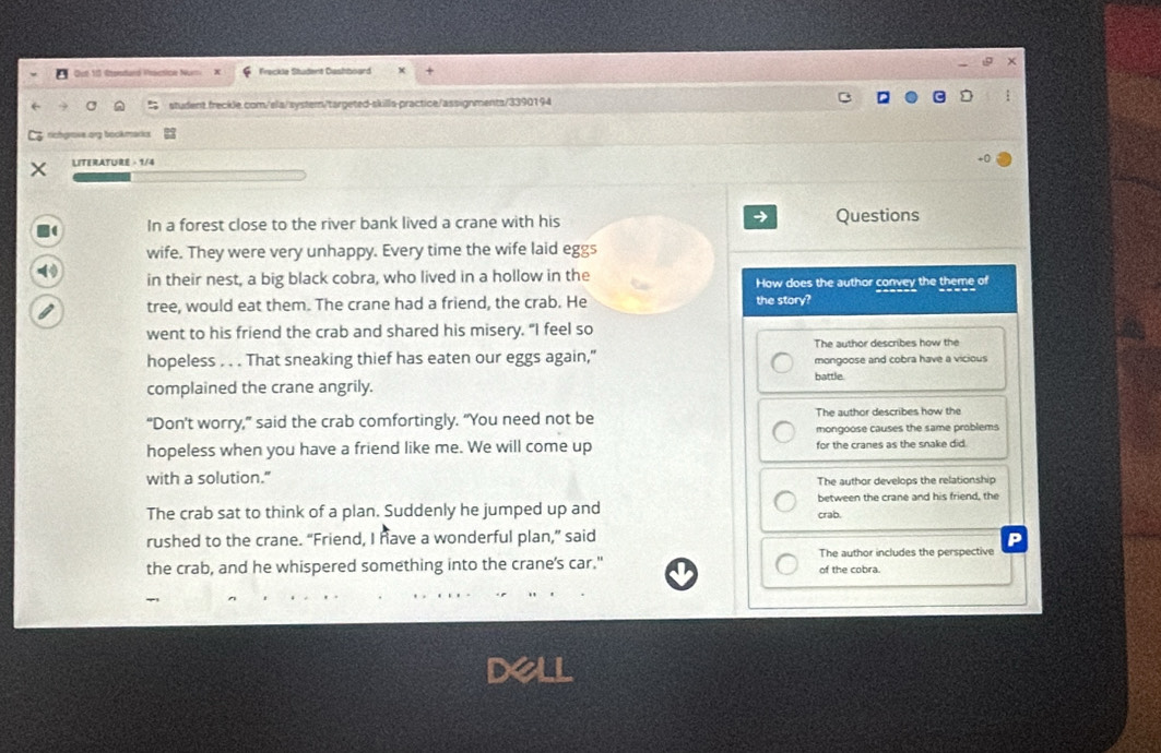 Out 113 Rnontard Proenice Num Frackle Student Dashboard
student.freckle.com/ela/system/targeted-skills-practice/assignments/3390194
richgrove org bookmarks
LITERATURE - 1/4
1 In a forest close to the river bank lived a crane with his Questions
wife. They were very unhappy. Every time the wife laid eggs
in their nest, a big black cobra, who lived in a hollow in the How does the author convey the theme of
tree, would eat them. The crane had a friend, the crab. He the story?
went to his friend the crab and shared his misery. "I feel so
The author describes how the
hopeless . . . That sneaking thief has eaten our eggs again," mongoose and cobra have a vicious
battle
complained the crane angrily.
“Don’t worry,” said the crab comfortingly. “You need not be The author describes how the
mongoose causes the same problems
hopeless when you have a friend like me. We will come up for the cranes as the snake did.
with a solution." The author develops the relationship
The crab sat to think of a plan. Suddenly he jumped up and crab. between the crane and his friend, the
rushed to the crane. “Friend, I have a wonderful plan,” said P
the crab, and he whispered something into the crane's car." of the cobra. The author includes the perspective