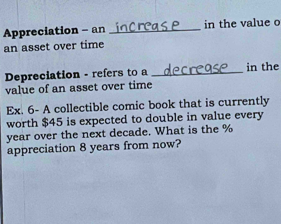 Appreciation - an _in the value o 
an asset over time 
Depreciation - refers to a_ 
in the 
value of an asset over time 
Ex. 6- A collectible comic book that is currently 
worth $45 is expected to double in value every
year over the next decade. What is the %
appreciation 8 years from now?