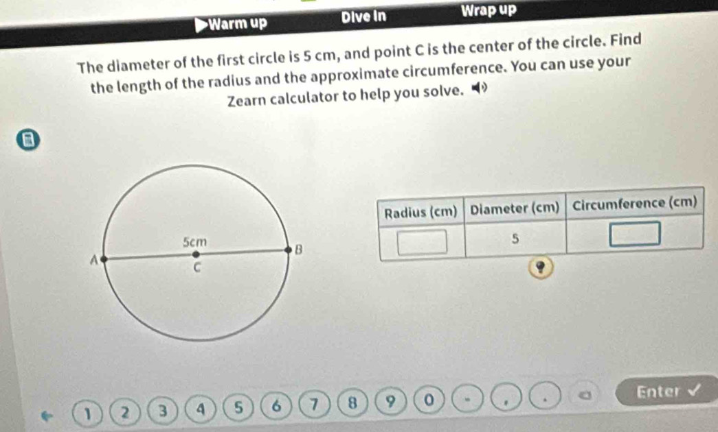 Warm up Dive in Wrap up 
The diameter of the first circle is 5 cm, and point C is the center of the circle. Find 
the length of the radius and the approximate circumference. You can use your 
Zearn calculator to help you solve. 
a 
Radius (cm) Diameter (cm) Circumference (cm)
5
1 2 3 4 5 6 7 8 9
Enter 
.