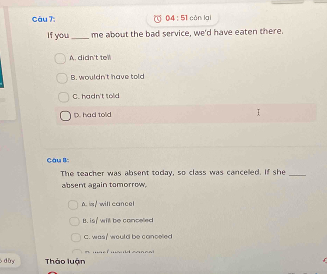 04:51 còn lại
If you _me about the bad service, we’d have eaten there.
A. didn't tell
B. wouldn't have told
C. hadn't told
D. had told
Câu 8:
The teacher was absent today, so class was canceled. If she_
absent again tomorrow,
A. is/ will cancel
B. is/ will be canceled
C. was/ would be canceled
n n eI would cancel 
đây Thảo luận