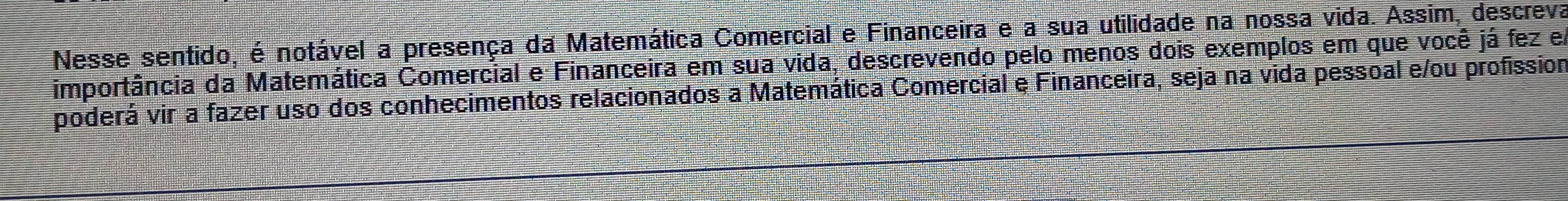 Nesse sentido, é notável a presença da Matemática Comercial e Financeira e a sua utilidade na nossa vida. Assim, descreva 
importância da Matemática Comercial e Financeira em sua vida, descrevendo pelo menos dois exemplos em que você já fez em 
poderá vir a fazer uso dos conhecimentos relacionados a Matemática Comercial e Financeira, seja na vida pessoal e/ou profission