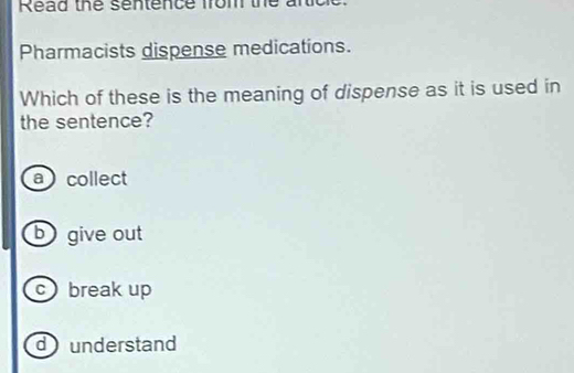 Read the sentence from the artick
Pharmacists dispense medications.
Which of these is the meaning of dispense as it is used in
the sentence?
a collect
b give out
cbreak up
dunderstand