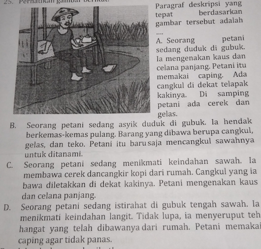 Perhatikán gambar ben
Paragraf deskripsi yang
tepat berdasarkan
gambar tersebut adalah. .
A. Seorang petani
sedang duduk di gubuk.
Ia mengenakan kaus dan
celana panjang. Petani itu
memakai caping. Ada
cangkul di dekat telapak
kakinya. Di samping
petani ada cerek dan
gelas.
B. Seorang petani sedang asyik duduk di gubuk. Ia hendak
berkemas-kemas pulang. Barang yang dibawa berupa cangkul,
gelas, dan teko. Petani itu barusaja mencangkul sawahnya
untuk ditanami.
C. Seorang petani sedang menikmati keindahan sawah. Ia
membawa cerek dancangkir kopi dari rumah. Cangkul yang ia
bawa diletakkan di dekat kakinya. Petani mengenakan kaus
dan celana panjang.
D. Seorang petani sedang istirahat di gubuk tengah sawah. Ia
menikmati keindahan langit. Tidak lupa, ia menyeruput teh
hangat yang telah dibawanya dari rumah. Petani memakai
caping agar tidak panas.