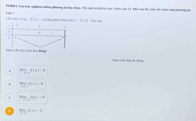 PHAN I. Câu trắc nghiệm nhiều phương án lựa chọn. Thí sinh trả lời từ câu 1 đến câu 12. Môi câu thí sinh chỉ chọn một phương án.
Câu 1
Cho hàm số y=f(x) có bảng biến thiên trên [-5;7) như sau
Mệnh đề nào dưới đây đứng?
Chọn một đáp án đúng
A limlimits _|-5;7)f(x)=6.
B Max f(x)=9.
[1;7)
C Maxf(yr)=6.
D limlimits _[1;7)f(x)=2