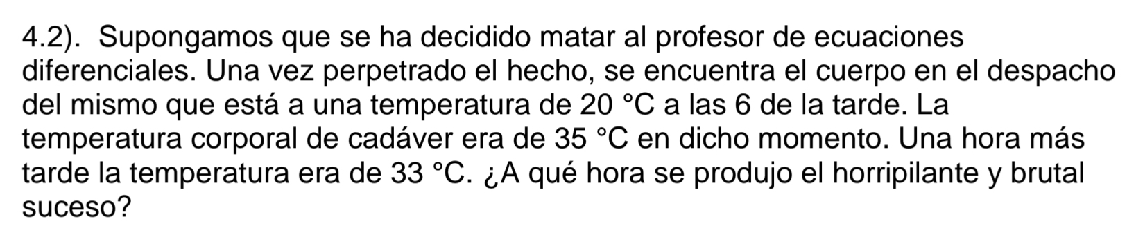 4.2). Supongamos que se ha decidido matar al profesor de ecuaciones 
diferenciales. Una vez perpetrado el hecho, se encuentra el cuerpo en el despacho 
del mismo que está a una temperatura de 20°C a las 6 de la tarde. La 
temperatura corporal de cadáver era de 35°C en dicho momento. Una hora más 
tarde la temperatura era de 33°C. ¿A qué hora se produjo el horripilante y brutal 
suceso?