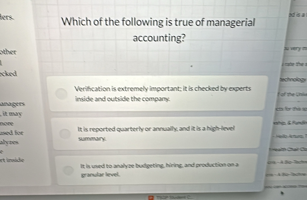 lers.
ad is a 
Which of the following is true of managerial
accounting?
other 
n very m
i rate the s
ecked technology
Verification is extremely important; it is checked by experts
f of the Uhiv
inside and outside the company.
anagers
cts for this so
it may .
nore vship, & Fundín
It is reported quarterly or annually, and it is a high-level
used for Hello Arturo 7
alyzes
summary
* eạlth Chút Ca
rt inside
It is used to analyze budgeting, hiring, and production on a ans, - A Bío-Techn
granular level. anis - A Bío-Techne

TSGP Student C...