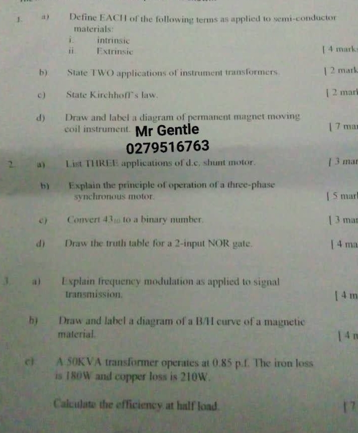 Define EACH of the following terms as applied to semi-conductor 
materials: 
intrinsic 
i Extrinsic [ 4 mark 
b) State TWO applications of instrument transformers. | 2 mark 
c) State KirchhofTs law. [ 2 marl 
d) Draw and label a diagram of permanent magnet moving 
coil instrument. Mr Gentle | 7 ma
0279516763 
2. a) List THREE applications of d.c. shunt motor. [ 3 mar 
b) Explain the principle of operation of a three-phase 
synchronous motor. [ 5 mar 
e) Convert 43% to a binary number. [ 3 mar 
d) Draw the truth table for a 2 -input NOR gate. [ 4 ma 
3. a) Explain frequency modulation as applied to signal 
transmission. [ 4 m
h) Draw and label a diagram of a B/H curve of a magnetic 
material. [ 4 n 
c) A 50KVA transformer operates at 0.85 p.f. The iron loss 
is 180W and copper loss is 210W. 
Calculate the efficiency at half load. [ 7