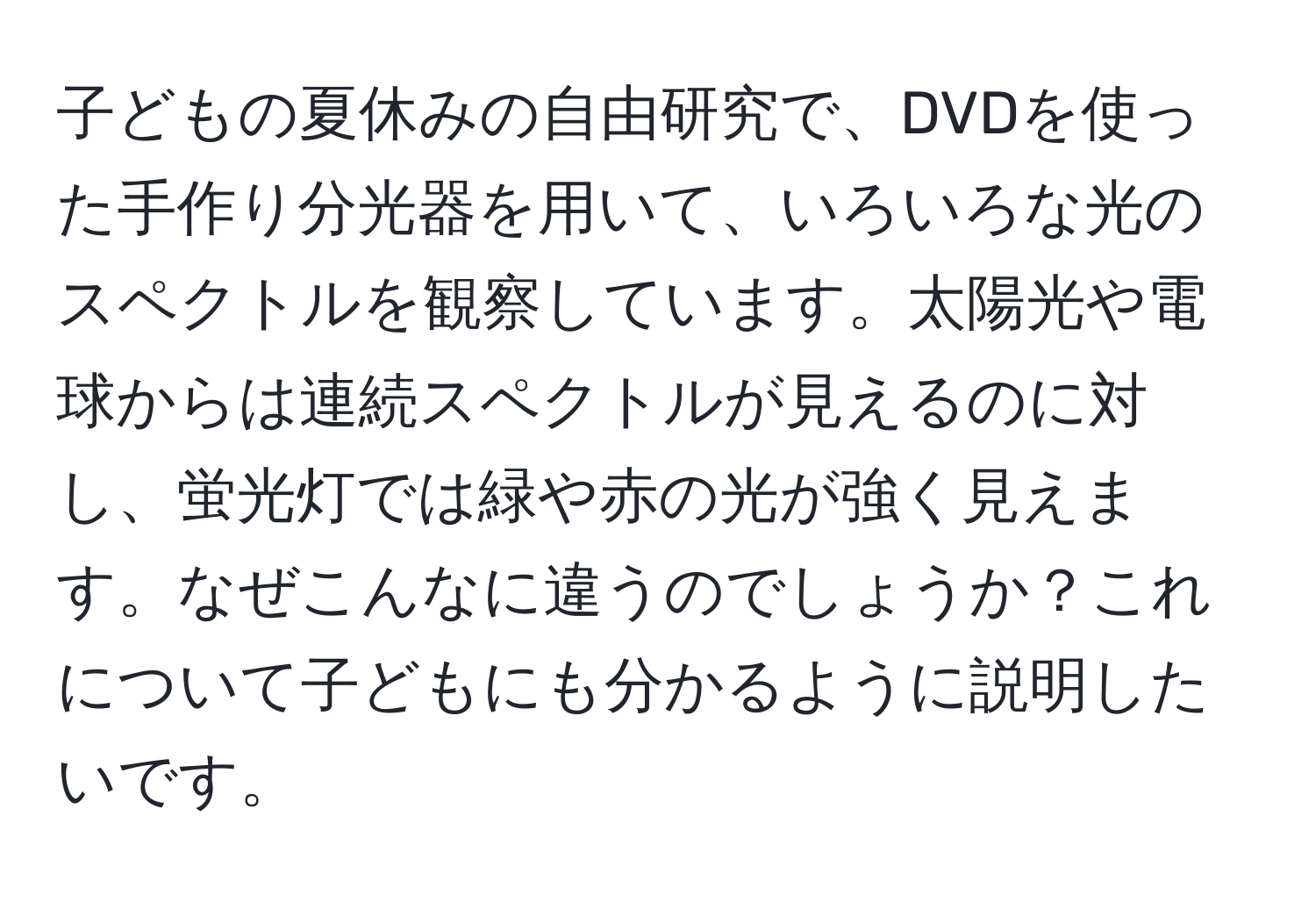 子どもの夏休みの自由研究で、DVDを使った手作り分光器を用いて、いろいろな光のスペクトルを観察しています。太陽光や電球からは連続スペクトルが見えるのに対し、蛍光灯では緑や赤の光が強く見えます。なぜこんなに違うのでしょうか？これについて子どもにも分かるように説明したいです。