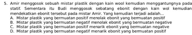 Amir menggosok sebuah mistar plastik dengan kain wool kemudian menggantungnya pada
statif. Sementara itu Budi menggosok sebatang ebonit dengan kain wol kemudian
mendekatkan ebonit tersebut pada mistar Amir. Yang kemudian terjadi adalah...
A. Mistar plastik yang bermuatan positif menolak ebonit yang bermuatan positif
B. Mistar plastik yang bermuatan negatif menolak ebonit yang bermuatan negative
C. Mistar plastik yang bermuatan positif menarik ebonit yang bermuatan negative
D. Mistar plastik yang bermuatan negatif menarik ebonit yang bermuatan positif