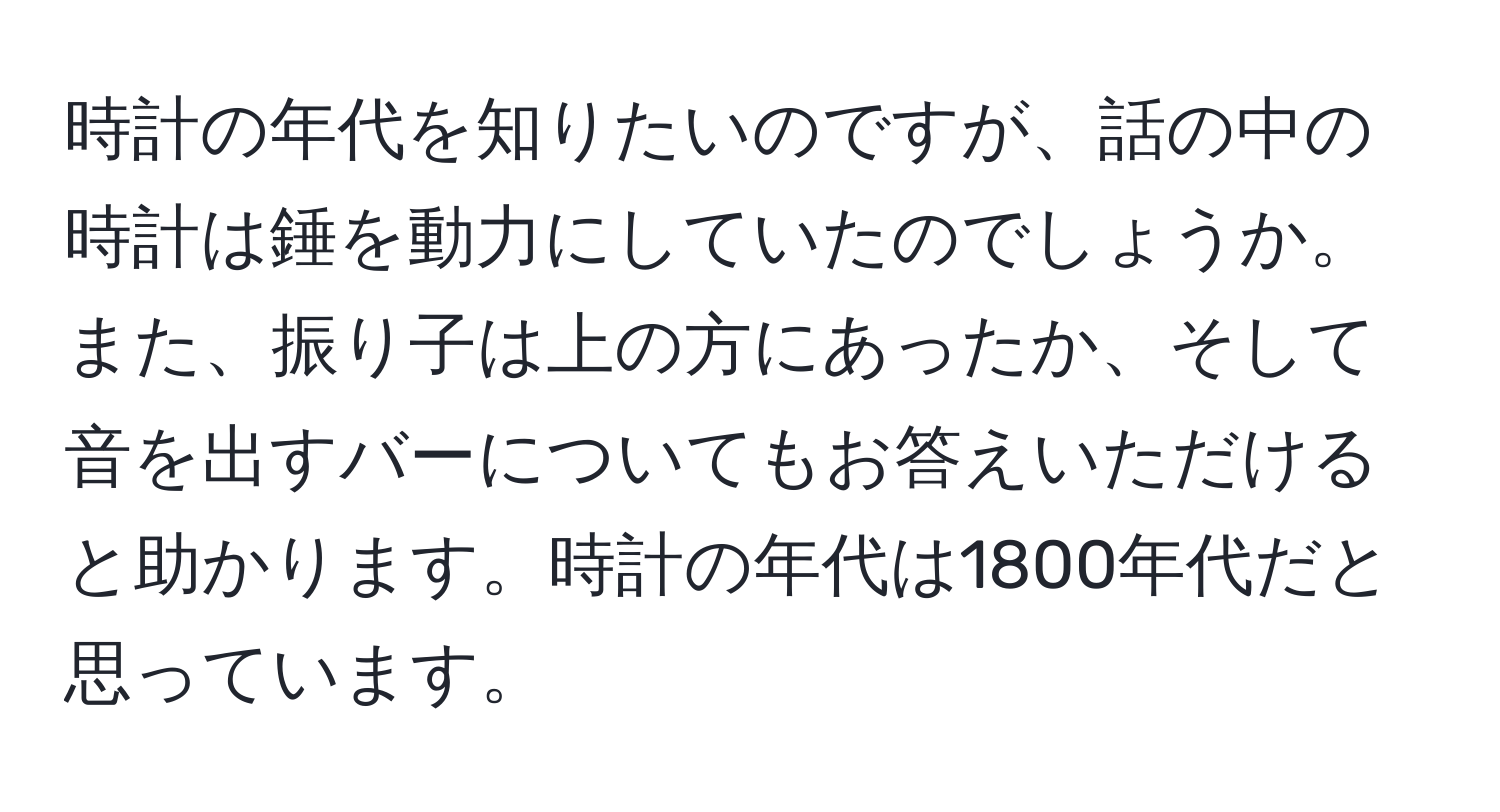 時計の年代を知りたいのですが、話の中の時計は錘を動力にしていたのでしょうか。また、振り子は上の方にあったか、そして音を出すバーについてもお答えいただけると助かります。時計の年代は1800年代だと思っています。