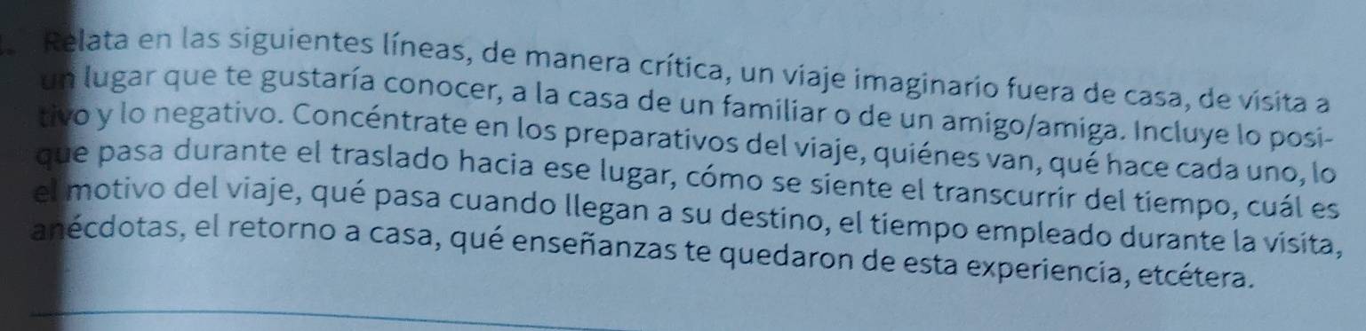 La Relata en las siguientes líneas, de manera crítica, un viaje imaginario fuera de casa, de visita a 
un lugar que te gustaría conocer, a la casa de un familiar o de un amigo/amiga. Incluye lo posi- 
tivo y lo negativo. Concéntrate en los preparativos del viaje, quiénes van, qué hace cada uno, lo 
que pasa durante el traslado hacia ese lugar, cómo se siente el transcurrir del tiempo, cuál es 
el motivo del viaje, qué pasa cuando llegan a su destino, el tiempo empleado durante la visita, 
anécdotas, el retorno a casa, qué enseñanzas te quedaron de esta experiencia, etcétera.