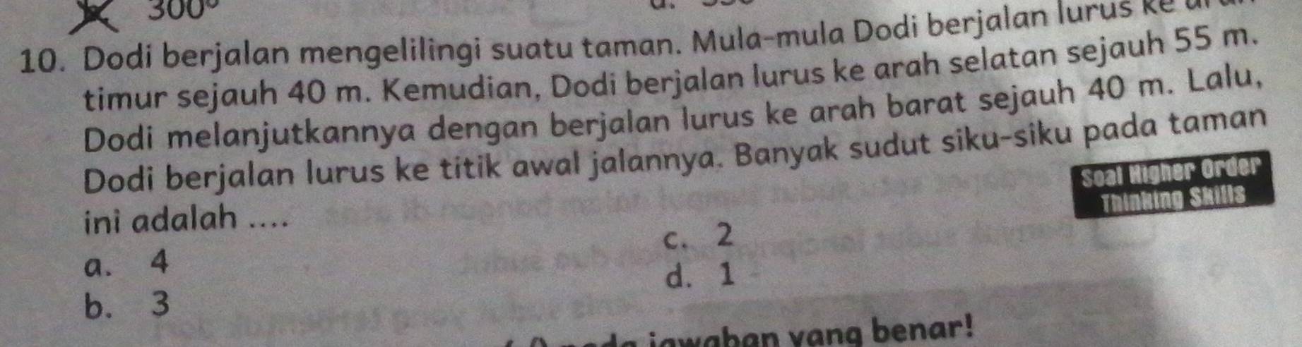 300°
10. Dodi berjalan mengelilingi suatu taman. Mula-mula Dodi berjalan lurus ke
timur sejauh 40 m. Kemudian, Dodi berjalan lurus ke arah selatan sejauh 55 m.
Dodi melanjutkannya dengan berjalan lurus ke arah barat sejauh 40 m. Lalu,
Dodi berjalan lurus ke titik awal jalannya. Banyak sudut siku-siku pada taman
Soal Higher Order
Thinking Skills
ini adalah ....
a. 4 c. 2
d. 1
b. 3
L jawaban vang benar!
