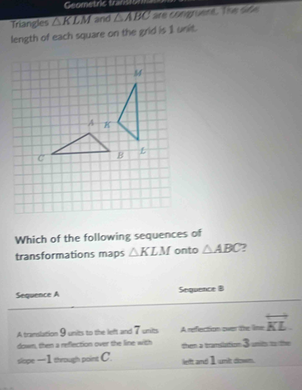 Geometric transion 
Triangles △ KLM and △ ABC are congrent. The dife 
length of each square on the grid is 1 unit. 
Which of the following sequences of 
transformations maps △ KLM onto △ ABC 2 
Sequence B 
Sequence A 
A translation 9 units to the left and 7 units A refection over the line overleftrightarrow KL
down, then a reflection over the line with then a transilation 3 units to the 
slope — 1 through point C. 
left and I wit diown.