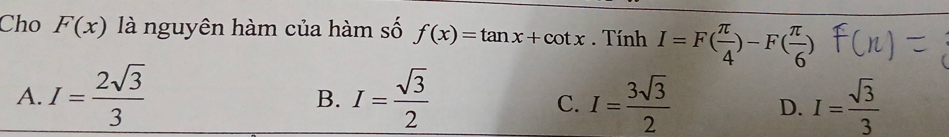 Cho F(x) là nguyên hàm của hàm số f(x)=tan x+cot x. Tính I=F( π /4 )-F( π /6 )
A. I= 2sqrt(3)/3  I= sqrt(3)/2 
B.
C. I= 3sqrt(3)/2  I= sqrt(3)/3 
D.