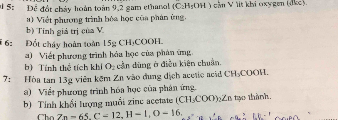 ai 5: Để đốt cháy hoàn toàn 9,2 gam ethanol (C_2H_5OH) cần V lít khí oxygen (đkc). 
a) Viết phương trình hóa học của phản ứng. 
b) Tính giá trị của V. 
6: Đốt cháy hoàn toàn 1 5gCH_3COC )H. 
a) Viết phương trình hóa học của phản ứng. 
b) Tính thể tích khí O_2 cần dùng ở điều kiện chuẩn. 
7: Hòa tan 13g viên kẽm Zn vào dung dịch acetic acid CH_3COOH
a) Viết phương trình hóa học của phản ứng. 
b) Tính khối lượng muối zinc acetate CH_3COO)_2Zn tạo thành. 
Cho Zn=65. C=12, H=1, O=16.