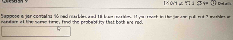 □ 0/1 pt つ 3 ? 99  i Details 
Suppose a jar contains 16 red marbles and 18 blue marbles. If you reach in the jar and pull out 2 marbles at 
random at the same time, find the probability that both are red.