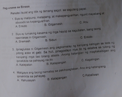 Pag-unawa sa Binasa
Panuto: Isulat ang titik ng tamang sagot. sa sagutang papel,
1. Siya ay matipuno, matapang, at makapangyarihan, ngunit mayabang at
abusado sa kapangyanhan.
A. Enkido B. Gilgamesh C. Anu
2 Siya ay lumaking kasama ng mga hayop sa kagubatan, isang taong
kasinlakas ni Gilgamesh.
A. Shamash B. Siduri C. Enkido
3. Ipinagluksa ni Gilgamesh ang pagkamatay ng kaniyang kaibigan sa loob ng
pitong araw at gabi. Sa huli, pinagpatayo niya ito ng estatwa sa tulong ng
kaniyang mga tao bilang alaala. Anong katangian ng magkakaibigan ang
ipinakikita sa pahayag na ito.
A. Katapatan B. Katapangan C. Kagalingan
4. Maligaya ang taong namatay sa pakikipaglaban. Ano ang katangiang
ipinakikita sa pahayag. C. Kabaliwan
A. Kahusayan
B. Katapangan