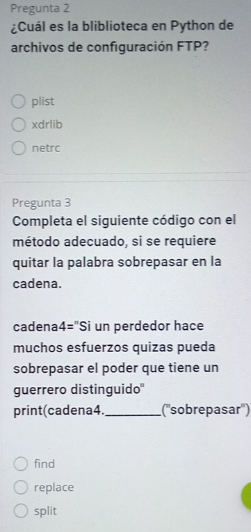 Pregunta 2
¿Cuál es la bliblioteca en Python de
archivos de configuración FTP?
plist
xdrlib
netrc
Pregunta 3
Completa el siguiente código con el
método adecuado, si se requiere
quitar la palabra sobrepasar en la
cadena.
cadena4="Si un perdedor hace
muchos esfuerzos quizas pueda
sobrepasar el poder que tiene un
guerrero distinguido"
print(cadena4._ (''sobrepasar'')
find
replace
split