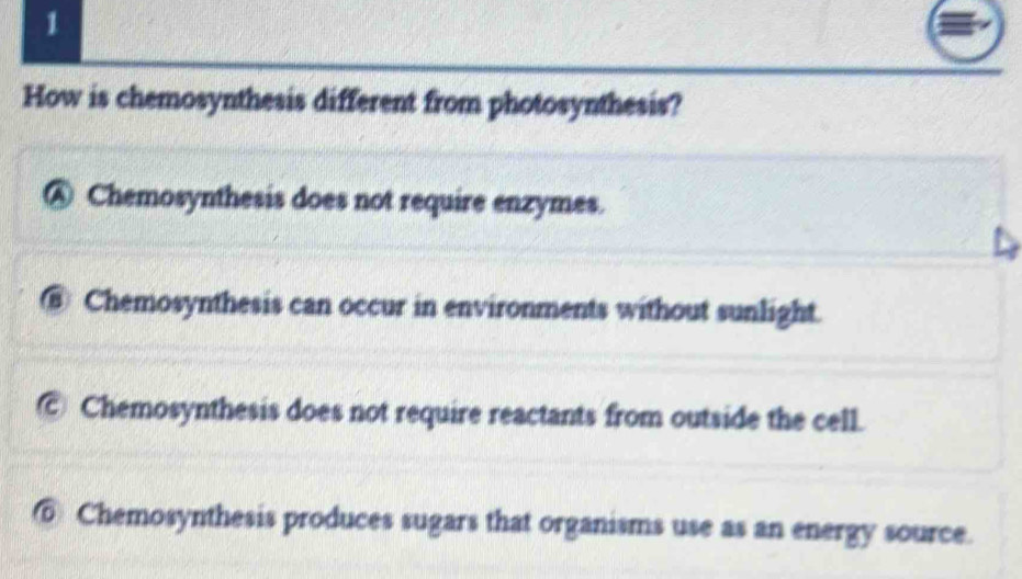 How is chemosynthesis different from photosynthesis?
④ Chemosynthesis does not require enzymes.
⑧ Chemosynthesis can occur in environments without sunlight.
Chemosynthesis does not require reactants from outside the cell.
⑥ Chemosynthesis produces sugars that organisms use as an energy source.