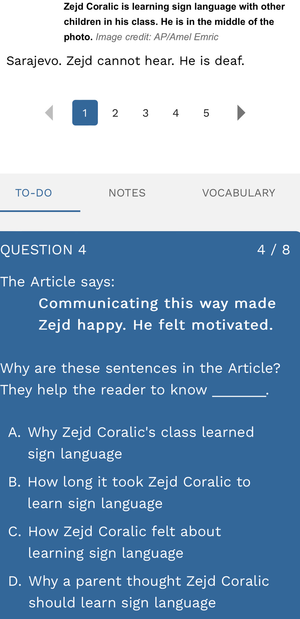 Zejd Coralic is learning sign language with other
children in his class. He is in the middle of the
photo. Image credit: AP/Amel Emric
Sarajevo. Zejd cannot hear. He is deaf.
1 2 3 4 5
TO-DO NOTES VOCABULARY
QUESTION 4 4 / 8
The Article says:
Communicating this way made
Zejd happy. He felt motivated.
Why are these sentences in the Article?
They help the reader to know_
A. Why Zejd Coralic's class learned
sign language
B. How long it took Zejd Coralic to
learn sign language
C. How Zejd Coralic felt about
learning sign language
D. Why a parent thought Zejd Coralic
should learn sign language