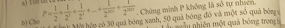 ) Tim tátc 
b) Cho P= 1/2 + 1/2^2 + 1/2^3 +...+ 1/2^(2021) + 1/2^(2022) . Chứng minh P không là số tự nhiên. 
M M Một hộp có 30 quả bóng xanh, 50 quả bóng đỏ và một số quả bóng và 
n n u h ên ộ t quả bóng trong h