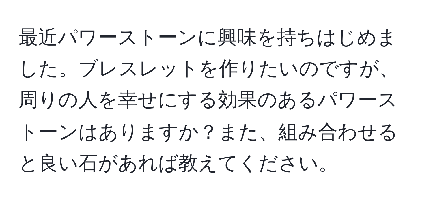 最近パワーストーンに興味を持ちはじめました。ブレスレットを作りたいのですが、周りの人を幸せにする効果のあるパワーストーンはありますか？また、組み合わせると良い石があれば教えてください。